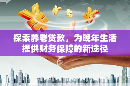 杭锦后旗探索养老贷款，为晚年生活提供财务保障的新途径